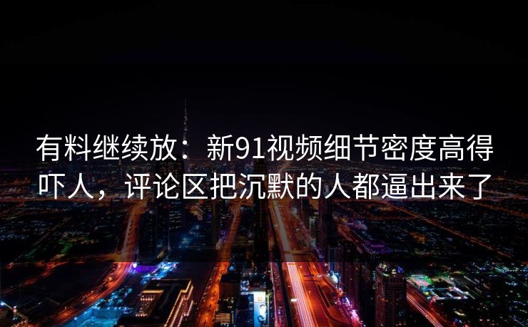 有料继续放：新91视频细节密度高得吓人，评论区把沉默的人都逼出来了