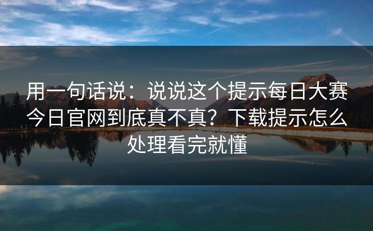 用一句话说：说说这个提示每日大赛今日官网到底真不真？下载提示怎么处理看完就懂