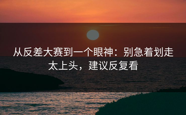 从反差大赛到一个眼神：别急着划走太上头，建议反复看