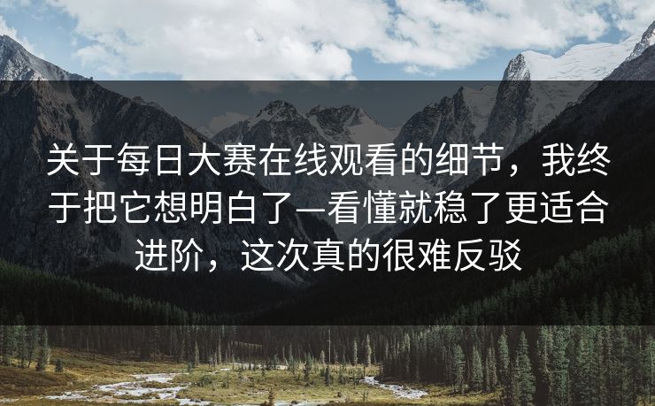 关于每日大赛在线观看的细节，我终于把它想明白了—看懂就稳了更适合进阶，这次真的很难反驳