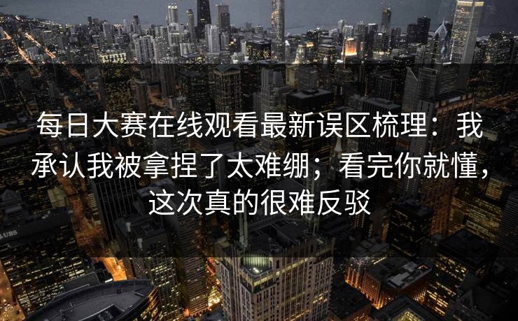 每日大赛在线观看最新误区梳理：我承认我被拿捏了太难绷；看完你就懂，这次真的很难反驳