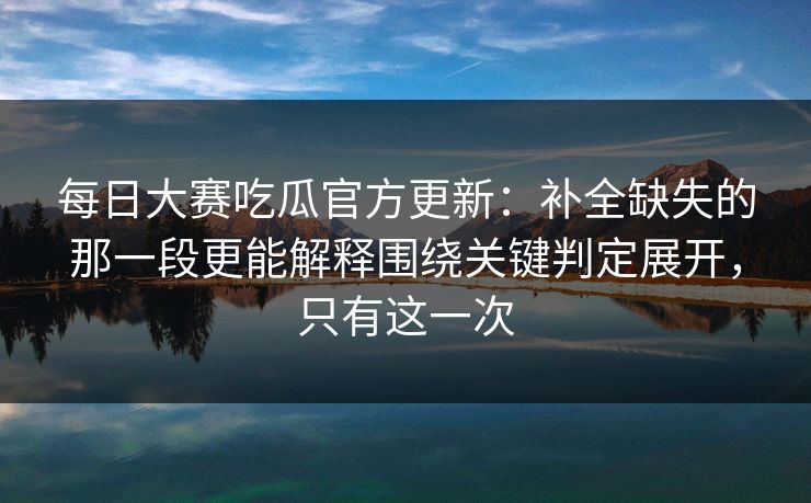 每日大赛吃瓜官方更新：补全缺失的那一段更能解释围绕关键判定展开，只有这一次