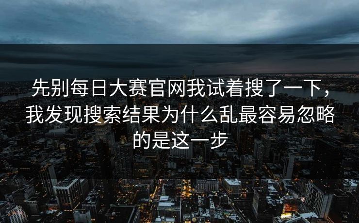 先别每日大赛官网我试着搜了一下，我发现搜索结果为什么乱最容易忽略的是这一步