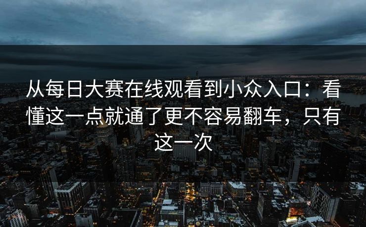 从每日大赛在线观看到小众入口：看懂这一点就通了更不容易翻车，只有这一次