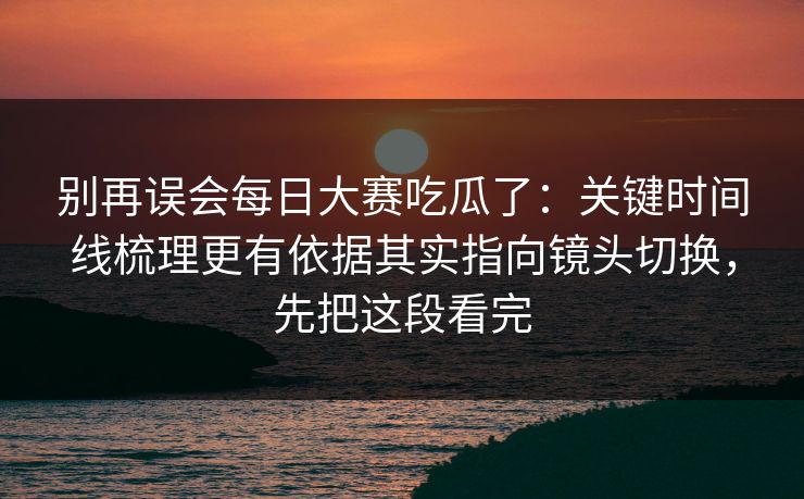 别再误会每日大赛吃瓜了：关键时间线梳理更有依据其实指向镜头切换，先把这段看完