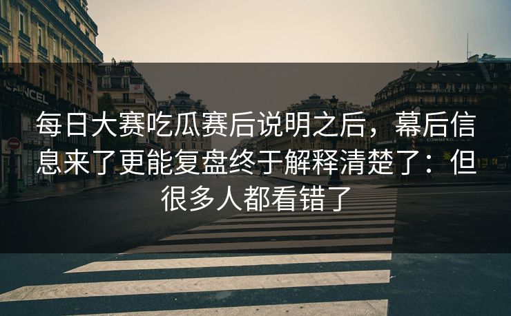 每日大赛吃瓜赛后说明之后，幕后信息来了更能复盘终于解释清楚了：但很多人都看错了