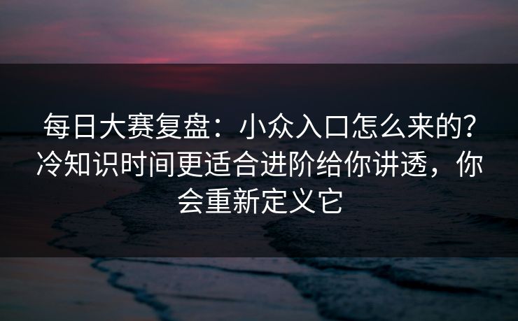 每日大赛复盘：小众入口怎么来的？冷知识时间更适合进阶给你讲透，你会重新定义它