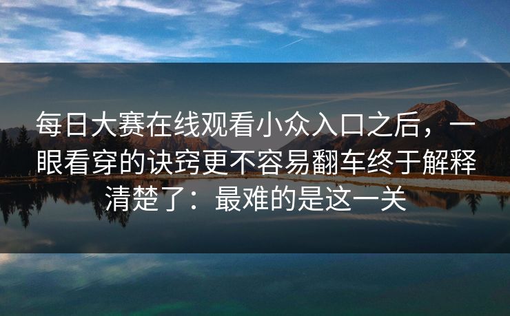 每日大赛在线观看小众入口之后，一眼看穿的诀窍更不容易翻车终于解释清楚了：最难的是这一关