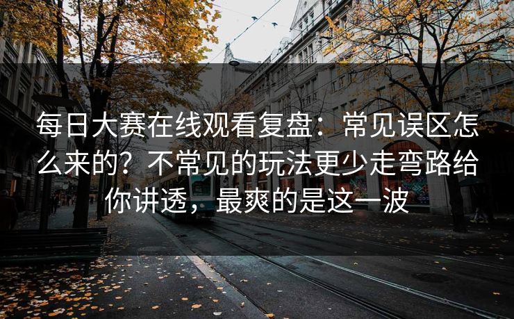 每日大赛在线观看复盘：常见误区怎么来的？不常见的玩法更少走弯路给你讲透，最爽的是这一波