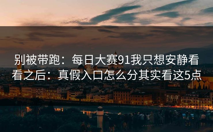 别被带跑：每日大赛91我只想安静看看之后：真假入口怎么分其实看这5点