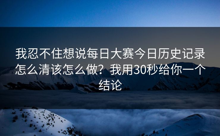 我忍不住想说每日大赛今日历史记录怎么清该怎么做？我用30秒给你一个结论