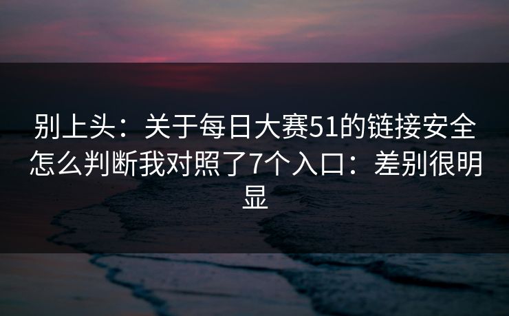 别上头：关于每日大赛51的链接安全怎么判断我对照了7个入口：差别很明显