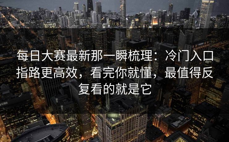 每日大赛最新那一瞬梳理：冷门入口指路更高效，看完你就懂，最值得反复看的就是它