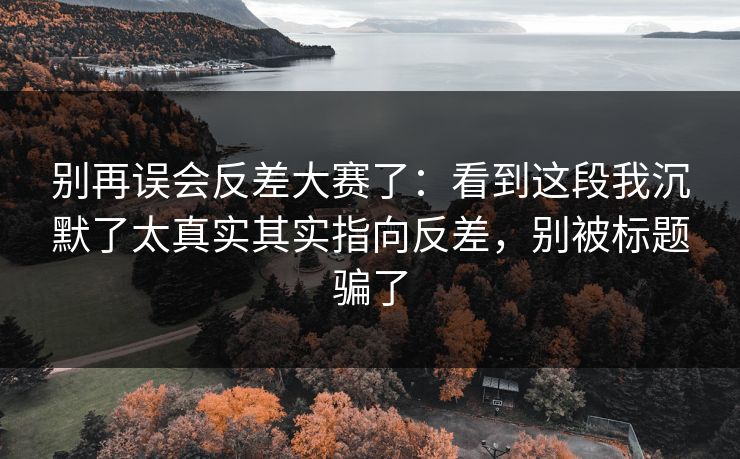 别再误会反差大赛了：看到这段我沉默了太真实其实指向反差，别被标题骗了