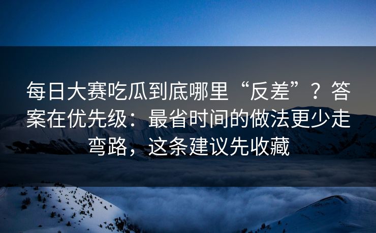 每日大赛吃瓜到底哪里“反差”？答案在优先级：最省时间的做法更少走弯路，这条建议先收藏