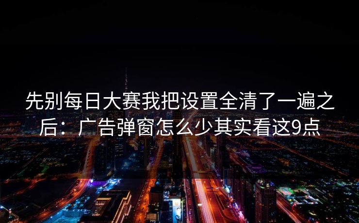 先别每日大赛我把设置全清了一遍之后：广告弹窗怎么少其实看这9点