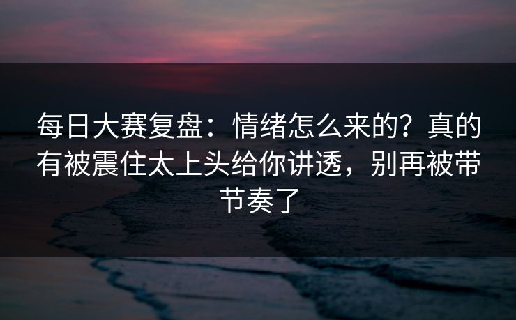 每日大赛复盘：情绪怎么来的？真的有被震住太上头给你讲透，别再被带节奏了