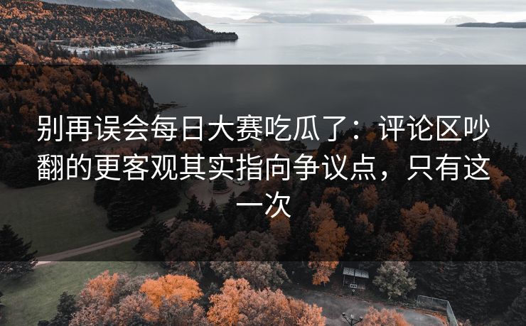 别再误会每日大赛吃瓜了：评论区吵翻的更客观其实指向争议点，只有这一次