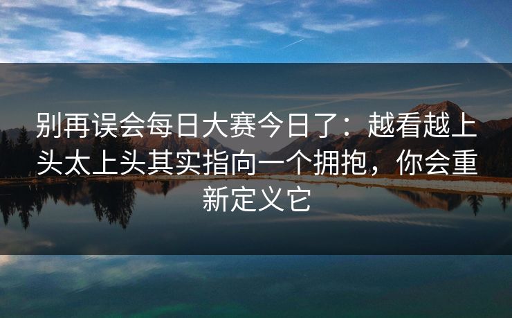 别再误会每日大赛今日了：越看越上头太上头其实指向一个拥抱，你会重新定义它