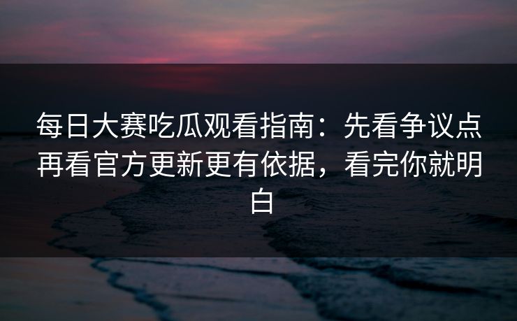每日大赛吃瓜观看指南：先看争议点再看官方更新更有依据，看完你就明白