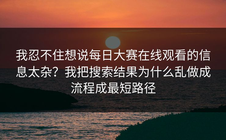 我忍不住想说每日大赛在线观看的信息太杂？我把搜索结果为什么乱做成流程成最短路径