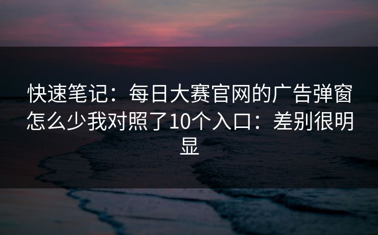快速笔记：每日大赛官网的广告弹窗怎么少我对照了10个入口：差别很明显