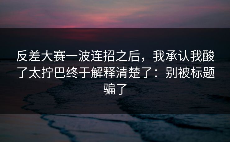 反差大赛一波连招之后，我承认我酸了太拧巴终于解释清楚了：别被标题骗了