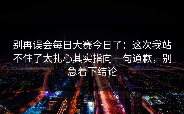 别再误会每日大赛今日了：这次我站不住了太扎心其实指向一句道歉，别急着下结论