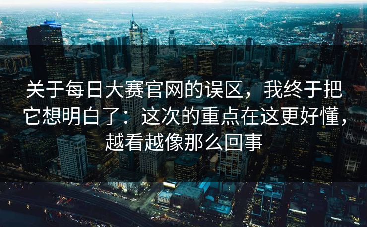 关于每日大赛官网的误区，我终于把它想明白了：这次的重点在这更好懂，越看越像那么回事