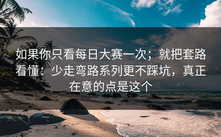 如果你只看每日大赛一次；就把套路看懂：少走弯路系列更不踩坑，真正在意的点是这个