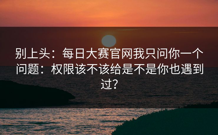 别上头：每日大赛官网我只问你一个问题：权限该不该给是不是你也遇到过？