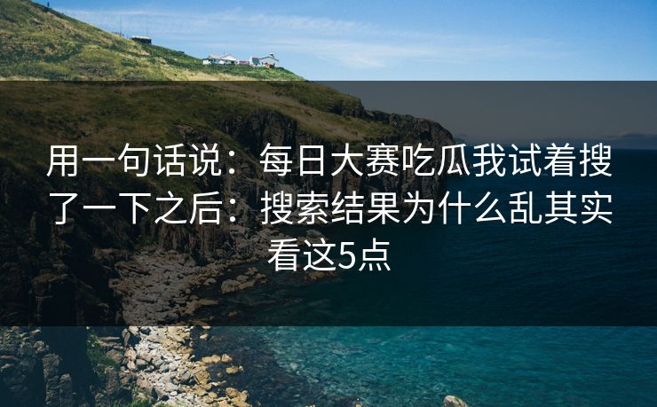 用一句话说：每日大赛吃瓜我试着搜了一下之后：搜索结果为什么乱其实看这5点