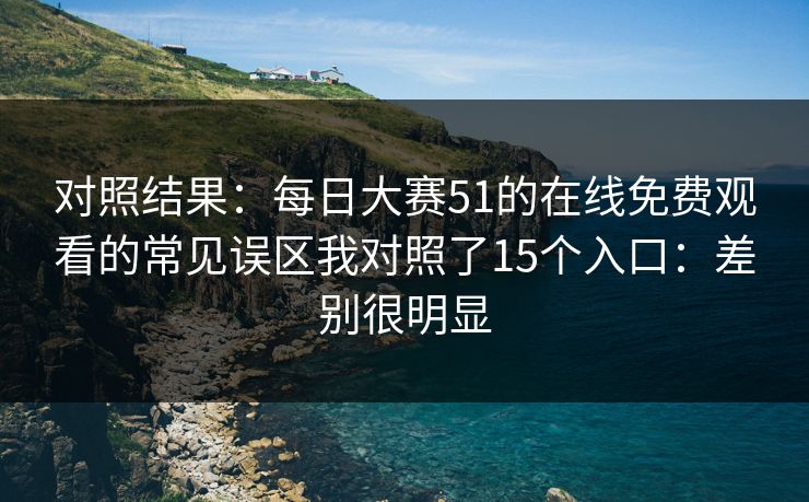 对照结果：每日大赛51的在线免费观看的常见误区我对照了15个入口：差别很明显