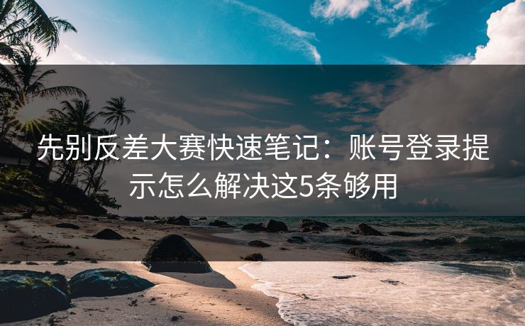 先别反差大赛快速笔记：账号登录提示怎么解决这5条够用