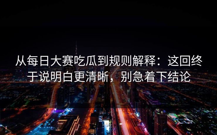 从每日大赛吃瓜到规则解释：这回终于说明白更清晰，别急着下结论