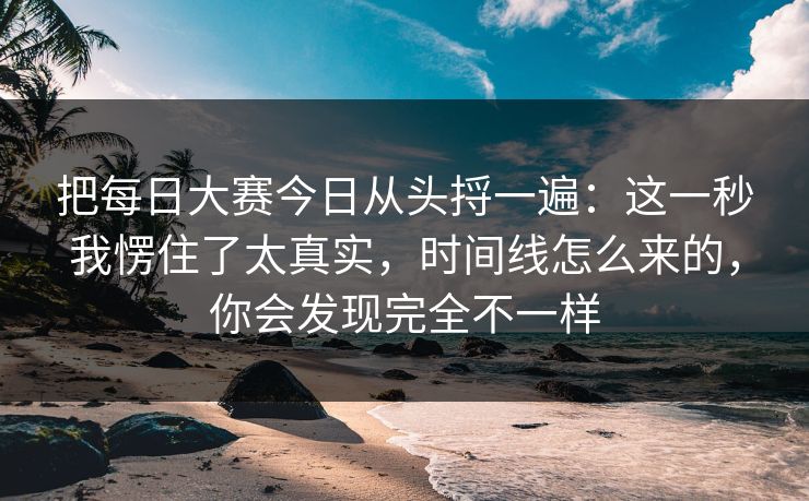 把每日大赛今日从头捋一遍：这一秒我愣住了太真实，时间线怎么来的，你会发现完全不一样