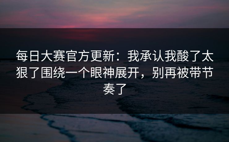 每日大赛官方更新：我承认我酸了太狠了围绕一个眼神展开，别再被带节奏了