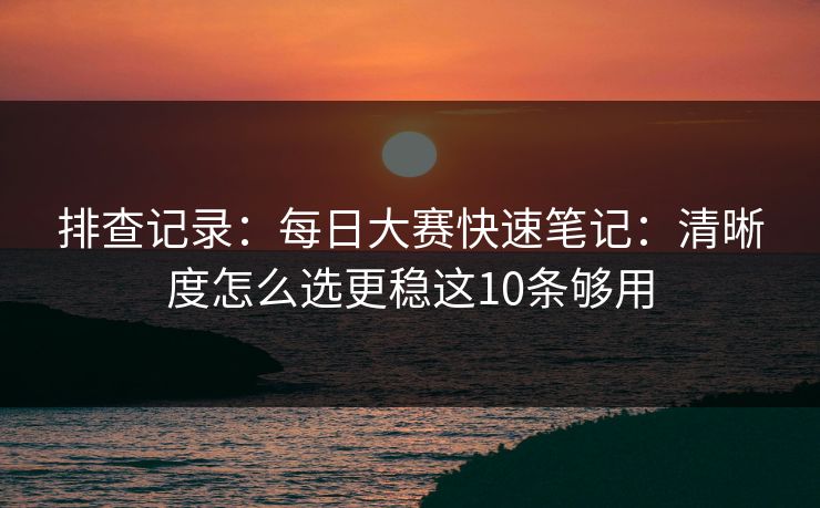 排查记录:每日大赛快速笔记:清晰度怎么选更稳这10条够用 排查记录:每日大赛快速笔记:清晰度怎么选更稳这10条够用