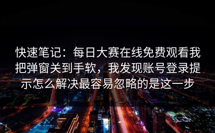 快速笔记:每日大赛在线免费观看我把弹窗关到手软,我发现账号登录提示怎么解决最容易忽略的是这一步 快速笔记:每日大赛在线免费观看我把弹窗关到手软,我发现账号登录提示怎么解决最容易忽略的是这一步