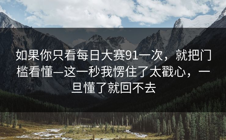 如果你只看每日大赛91一次，就把门槛看懂—这一秒我愣住了太戳心，一旦懂了就回不去