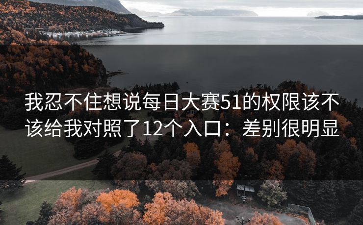 我忍不住想说每日大赛51的权限该不该给我对照了12个入口：差别很明显