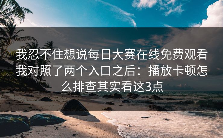 我忍不住想说每日大赛在线免费观看我对照了两个入口之后:播放卡顿怎么排查其实看这3点 我忍不住想说每日大赛在线免费观看我对照了两个入口之后:播放卡顿怎么排查其实看这3点