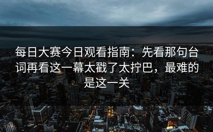 每日大赛今日观看指南：先看那句台词再看这一幕太戳了太拧巴，最难的是这一关