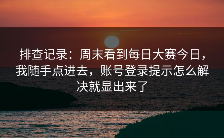 排查记录：周末看到每日大赛今日，我随手点进去，账号登录提示怎么解决就显出来了