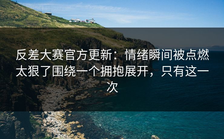反差大赛官方更新：情绪瞬间被点燃太狠了围绕一个拥抱展开，只有这一次
