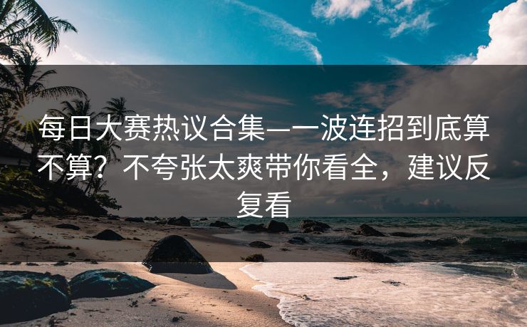 每日大赛热议合集—一波连招到底算不算？不夸张太爽带你看全，建议反复看