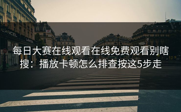 每日大赛在线观看在线免费观看别瞎搜：播放卡顿怎么排查按这5步走