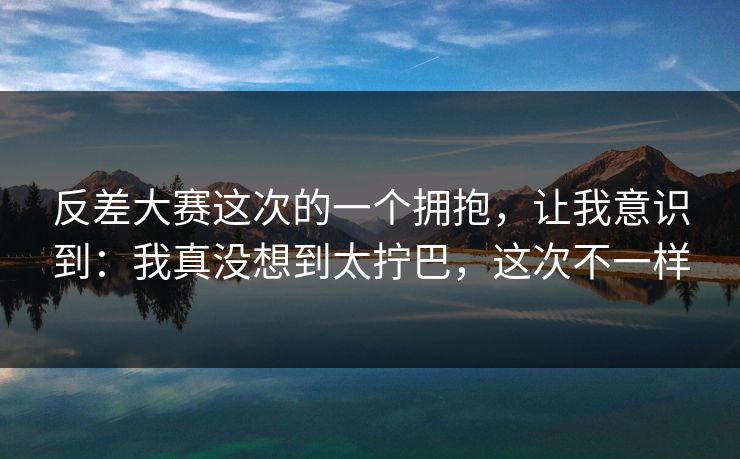 反差大赛这次的一个拥抱，让我意识到：我真没想到太拧巴，这次不一样