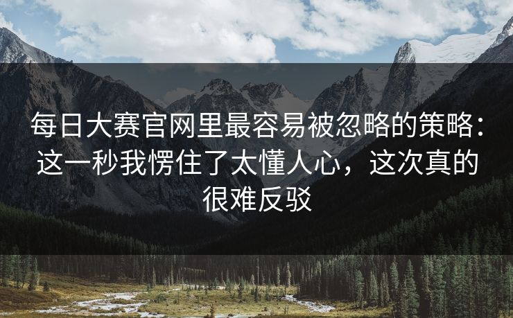 每日大赛官网里最容易被忽略的策略:这一秒我愣住了太懂人心,这次真的很难反驳 每日大赛官网里最容易被忽略的策略:这一秒我愣住了太懂人心,这次真的很难反驳