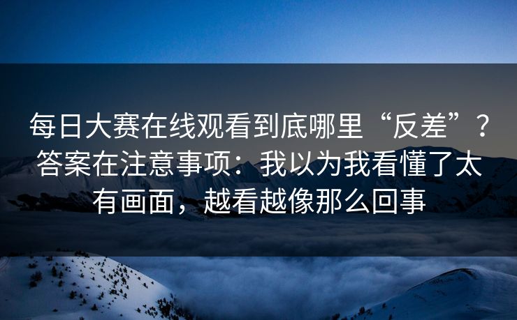 每日大赛在线观看到底哪里“反差”？答案在注意事项：我以为我看懂了太有画面，越看越像那么回事
